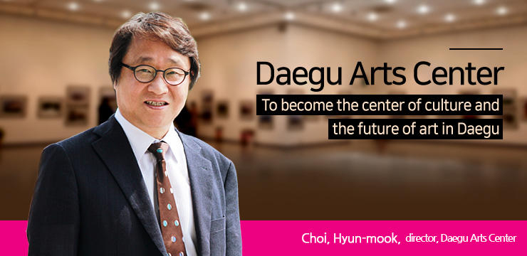 To become the center of culture and the future of art in Daegu Choi, Hyun-mook, director, Daegu Arts Center